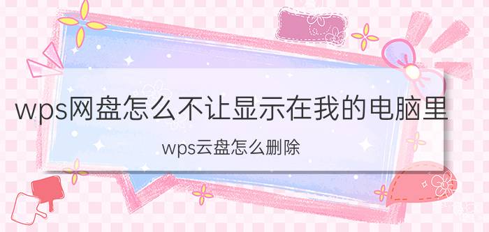 wps网盘怎么不让显示在我的电脑里 wps云盘怎么删除？